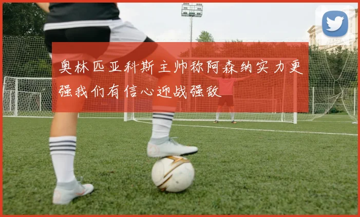 奥林匹亚科斯主帅称阿森纳实力更强我们有信心迎战强敌