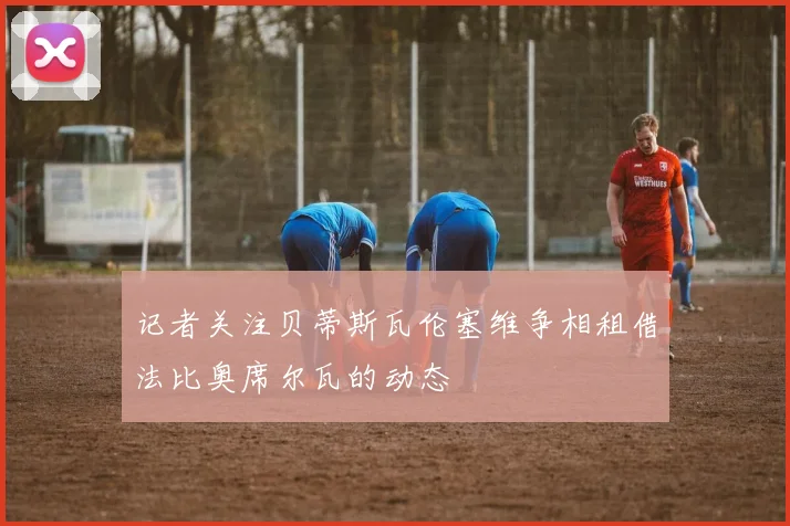 记者关注贝蒂斯瓦伦塞维争相租借法比奥席尔瓦的动态