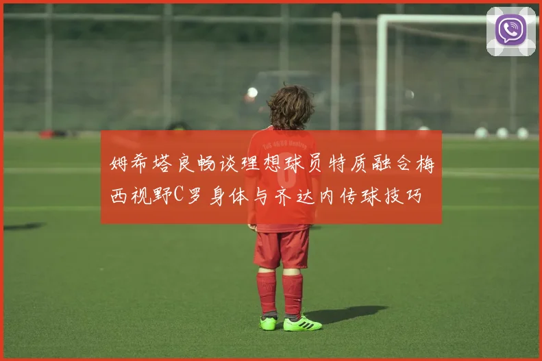 姆希塔良畅谈理想球员特质融合梅西视野C罗身体与齐达内传球技巧