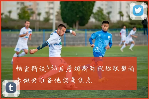 帕金斯谈NBA后詹姆斯时代称联盟尚未做好准备他仍是焦点