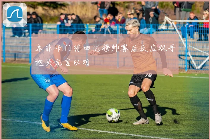 本菲卡门将回忆穆帅赛后反应双手抱头无言以对