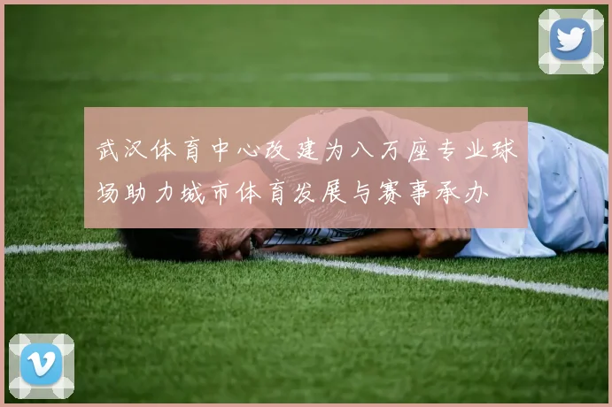武汉体育中心改建为八万座专业球场助力城市体育发展与赛事承办