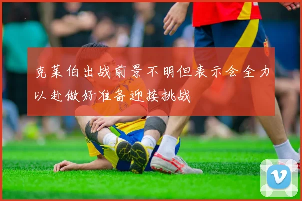 克莱伯出战前景不明但表示会全力以赴做好准备迎接挑战