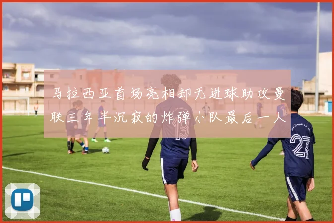 马拉西亚首场亮相却无进球助攻曼联三年半沉寂的炸弹小队最后一人