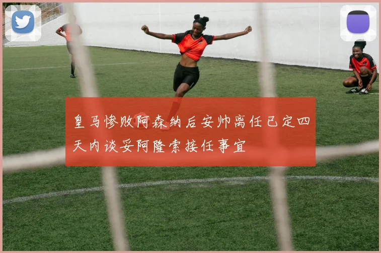 皇马惨败阿森纳后安帅离任已定四天内谈妥阿隆索接任事宜