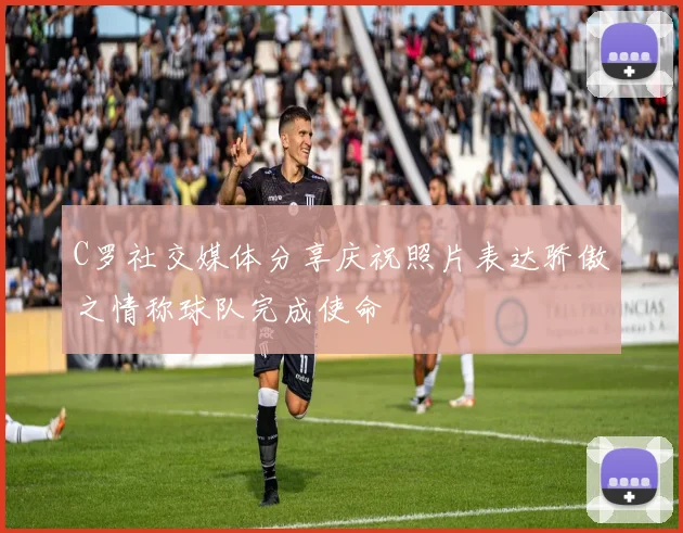 C罗社交媒体分享庆祝照片表达骄傲之情称球队完成使命