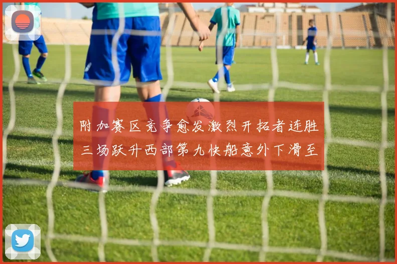 附加赛区竞争愈发激烈开拓者连胜三场跃升西部第九快船意外下滑至第十
