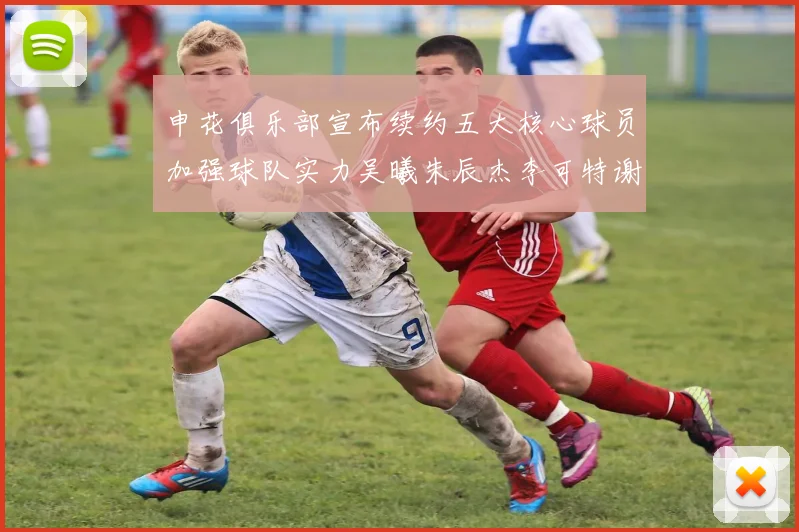 申花俱乐部宣布续约五大核心球员加强球队实力吴曦朱辰杰李可特谢拉马纳法齐续约