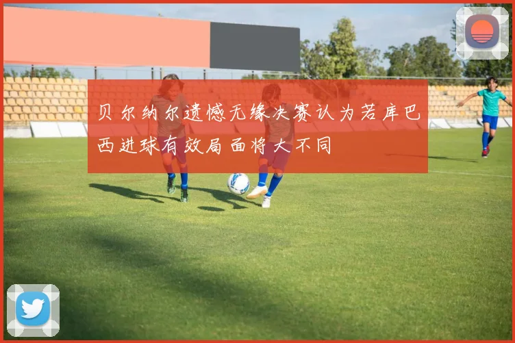 贝尔纳尔遗憾无缘决赛认为若库巴西进球有效局面将大不同
