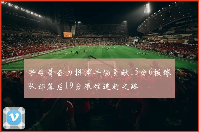 字母哥奋力拼搏半场贡献15分6板球队却落后19分艰难追赶之路