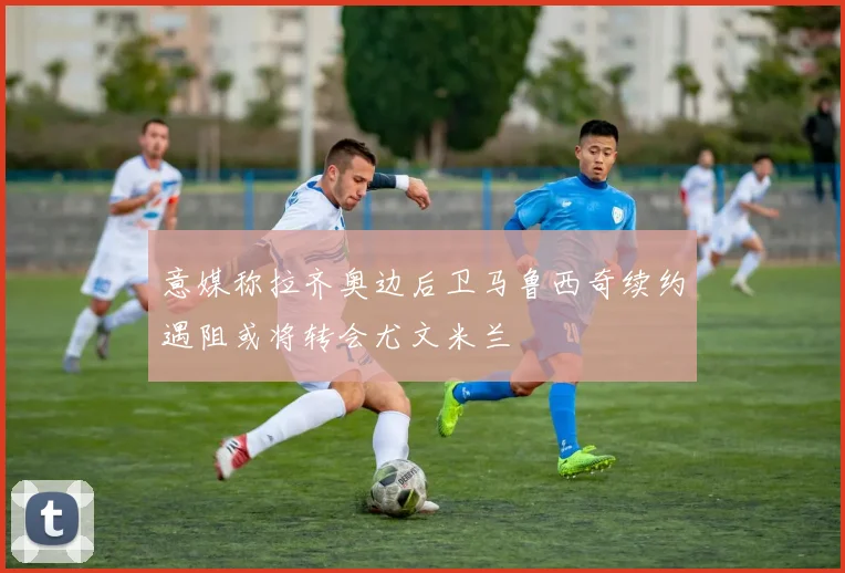 意媒称拉齐奥边后卫马鲁西奇续约遇阻或将转会尤文米兰