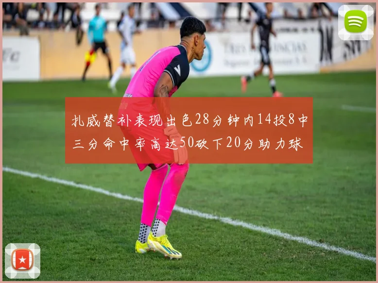 扎威替补表现出色28分钟内14投8中三分命中率高达50砍下20分助力球队进攻稳定