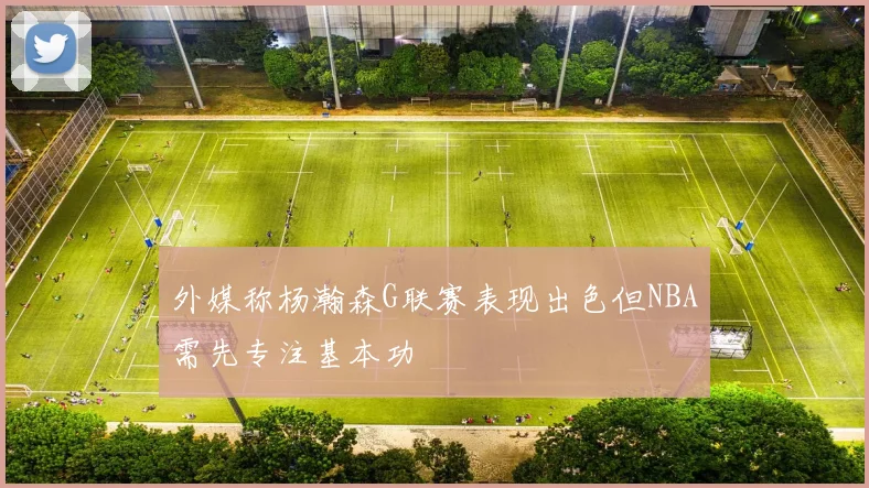 外媒称杨瀚森G联赛表现出色但NBA需先专注基本功