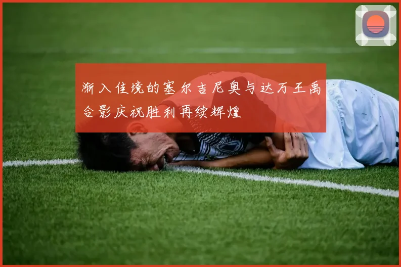 渐入佳境的塞尔吉尼奥与达万王禹合影庆祝胜利再续辉煌
