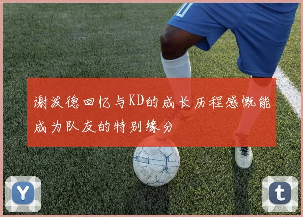 谢泼德回忆与KD的成长历程感慨能成为队友的特别缘分