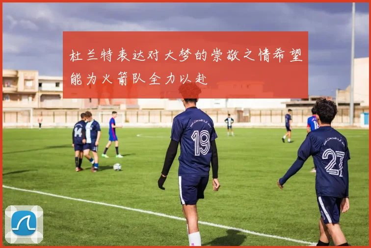 杜兰特表达对大梦的崇敬之情希望能为火箭队全力以赴