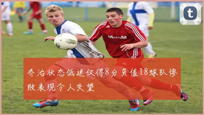 乔治状态低迷仅得8分负值18球队惨败表现令人失望