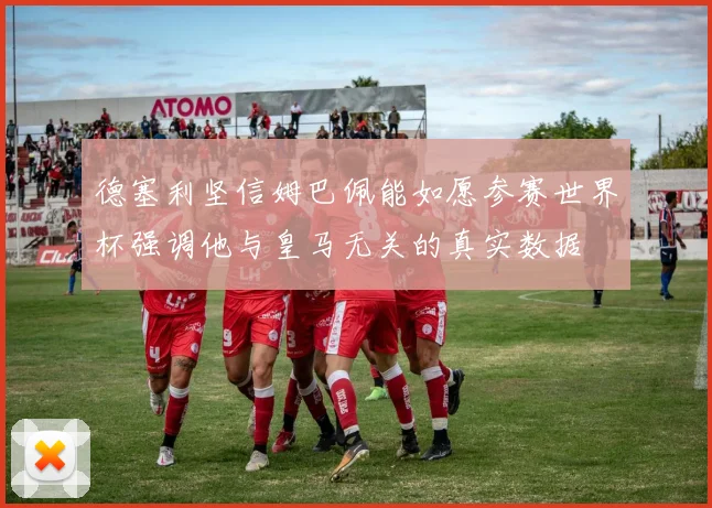 德塞利坚信姆巴佩能如愿参赛世界杯强调他与皇马无关的真实数据