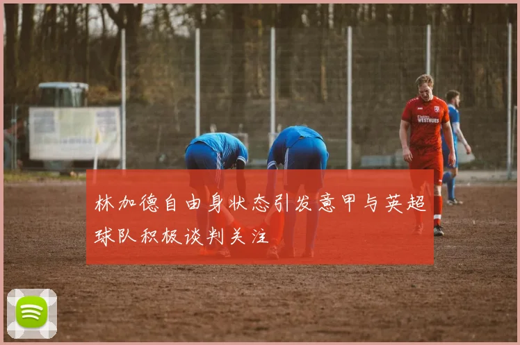 林加德自由身状态引发意甲与英超球队积极谈判关注