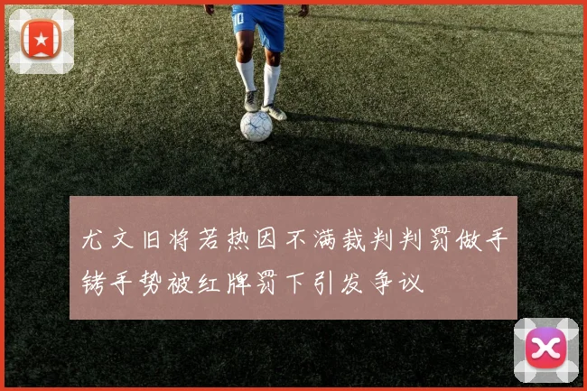 尤文旧将若热因不满裁判判罚做手铐手势被红牌罚下引发争议