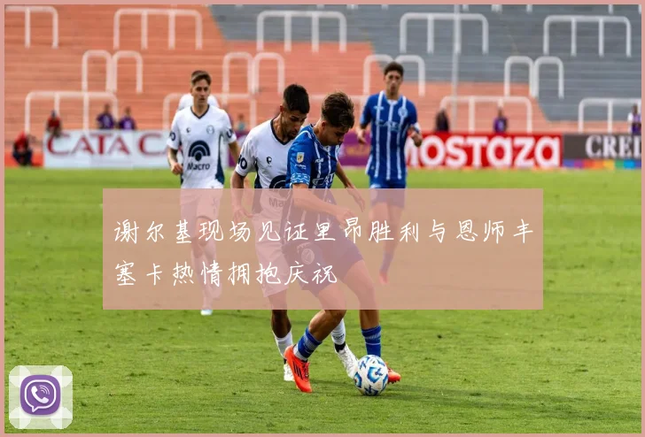 谢尔基现场见证里昂胜利与恩师丰塞卡热情拥抱庆祝