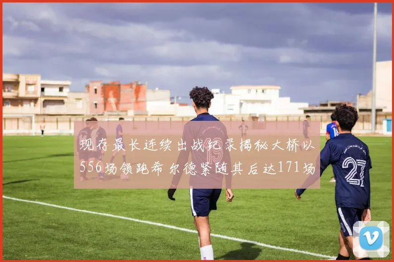 现存最长连续出战纪录揭秘大桥以556场领跑希尔德紧随其后达171场