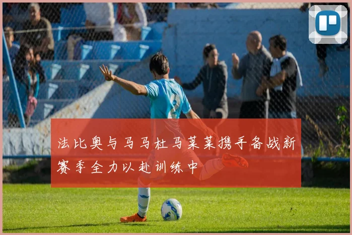 法比奥与马马杜马莱莱携手备战新赛季全力以赴训练中