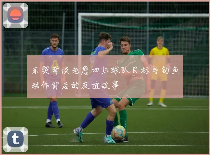 东契奇谈老詹回归球队目标与钓鱼动作背后的友谊故事