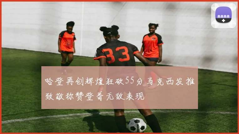 哈登再创辉煌狂砍55分马克西发推致敬称赞登哥无敌表现