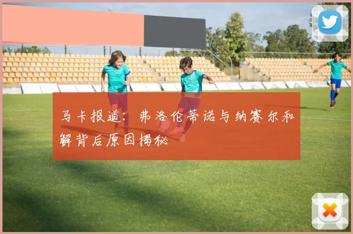马卡报道：弗洛伦蒂诺与纳赛尔和解背后原因揭秘