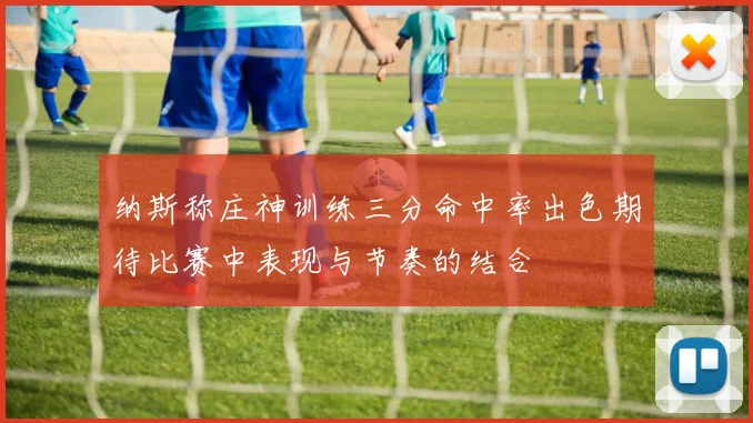 纳斯称庄神训练三分命中率出色期待比赛中表现与节奏的结合