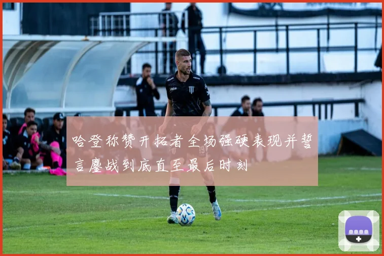 哈登称赞开拓者全场强硬表现并誓言鏖战到底直至最后时刻